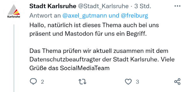 Twitter-Post:
Stadt Karlsruhe @Stadt_Karlsruhe - 19.12.2025
Antwort an @axel_gutmann und @freiburg
Hallo, natürlich ist dieses Thema auch bei uns präsent und Mastodon für uns ein Begriff.
Das Thema prüfen wir aktuell zusammen mit dem Datenschutzbeauftragten der Stadt Karlsruhe.
Viele Grüße das SocialMediaTeam